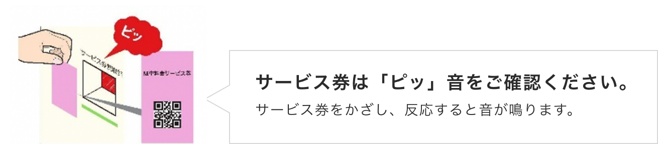 サービス券は「ピッ」音をご確認ください。サービス券をかざし、反応すると音が鳴ります。