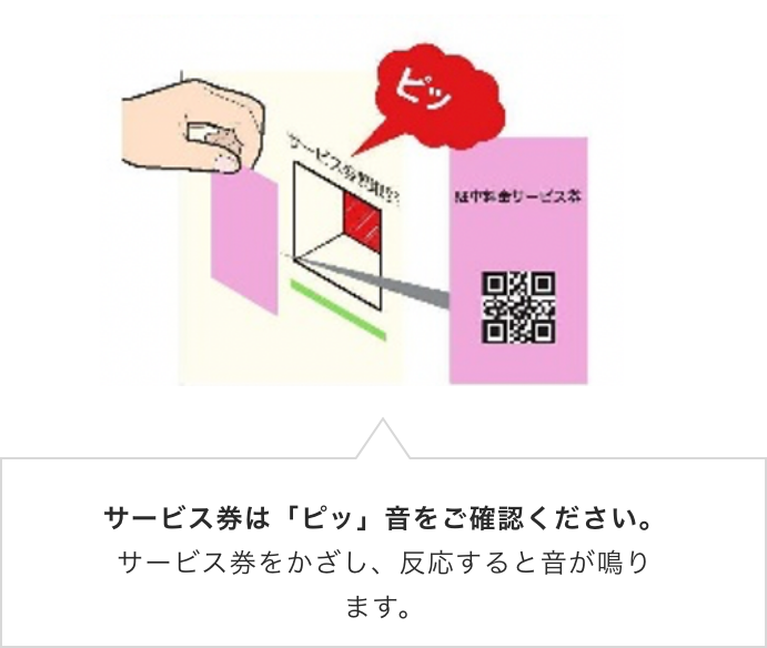 サービス券は「ピッ」音をご確認ください。サービス券をかざし、反応すると音が鳴ります。